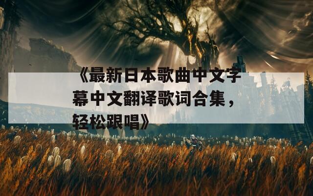 《最新日本歌曲中文字幕中文翻译歌词合集，轻松跟唱》