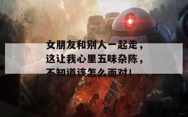 女朋友和别人一起走，这让我心里五味杂陈，不知道该怎么面对！