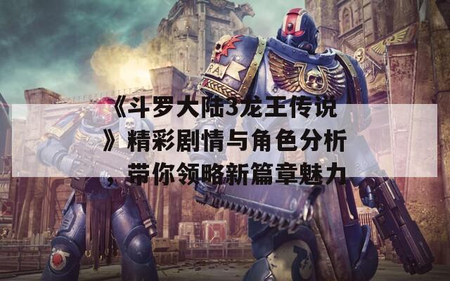 《斗罗大陆3龙王传说》精彩剧情与角色分析，带你领略新篇章魅力