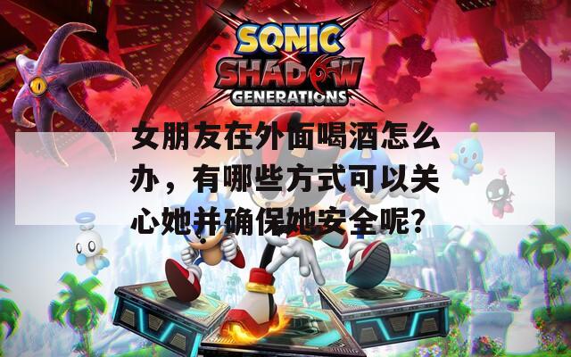 女朋友在外面喝酒怎么办，有哪些方式可以关心她并确保她安全呢？