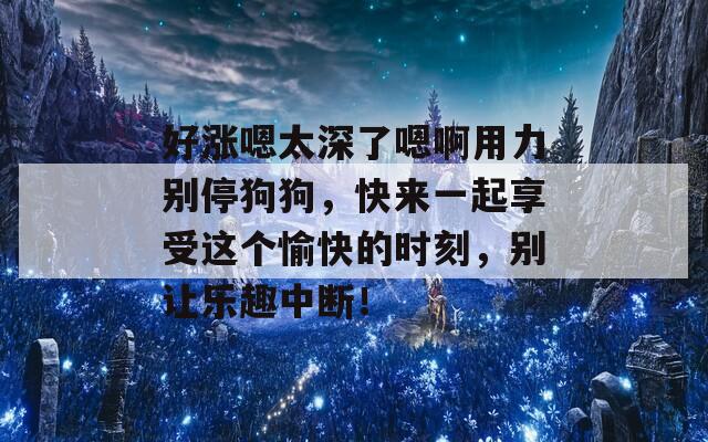 好涨嗯太深了嗯啊用力别停狗狗，快来一起享受这个愉快的时刻，别让乐趣中断！