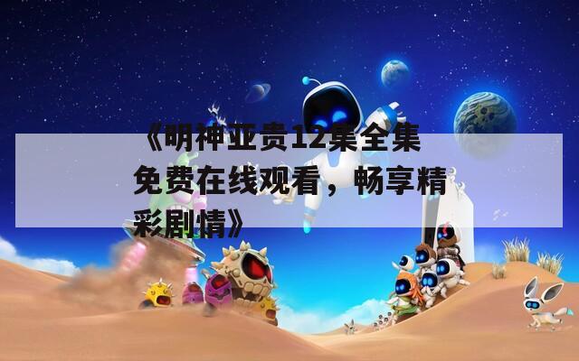 《明神亚贵12集全集免费在线观看，畅享精彩剧情》