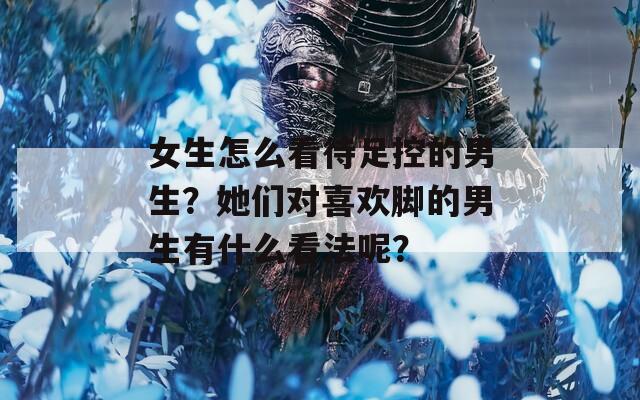 女生怎么看待足控的男生？她们对喜欢脚的男生有什么看法呢？