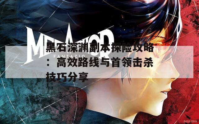 黑石深渊副本探险攻略：高效路线与首领击杀技巧分享