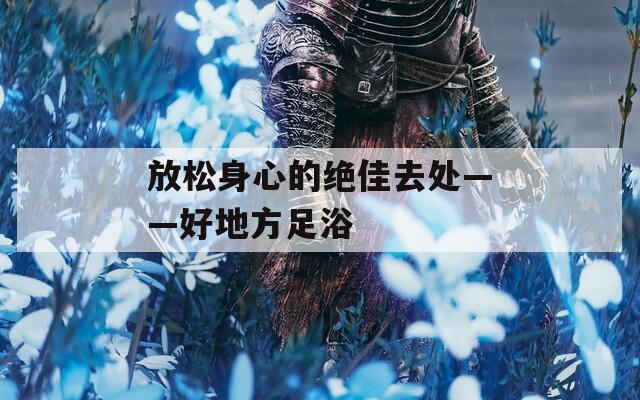 放松身心的绝佳去处——好地方足浴