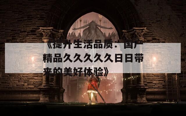 《提升生活品质：国产精品久久久久久日日带来的美好体验》