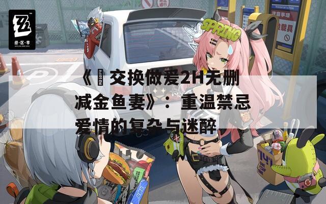 《巜交换做爰2H无删减金鱼妻》：重温禁忌爱情的复杂与迷醉