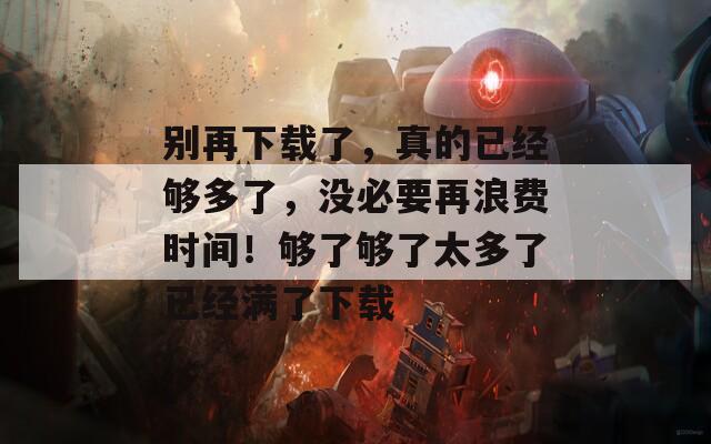 别再下载了，真的已经够多了，没必要再浪费时间！够了够了太多了已经满了下载