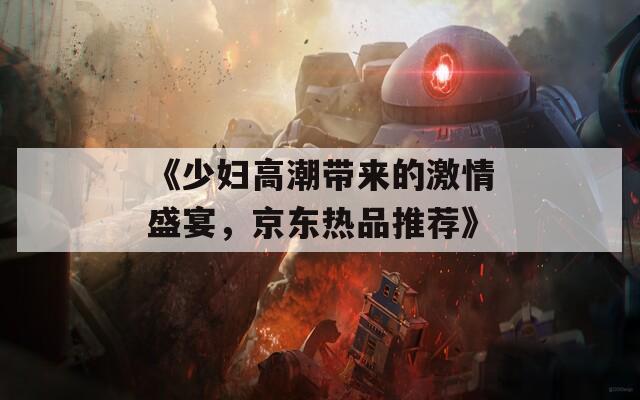 《少妇高潮带来的激情盛宴，京东热品推荐》