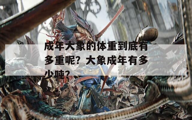 成年大象的体重到底有多重呢？大象成年有多少吨？