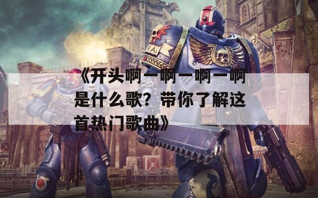 《开头啊一啊一啊一啊是什么歌？带你了解这首热门歌曲》