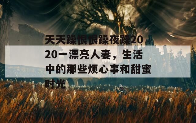 天天躁恨恨躁夜躁2020一漂亮人妻，生活中的那些烦心事和甜蜜时光