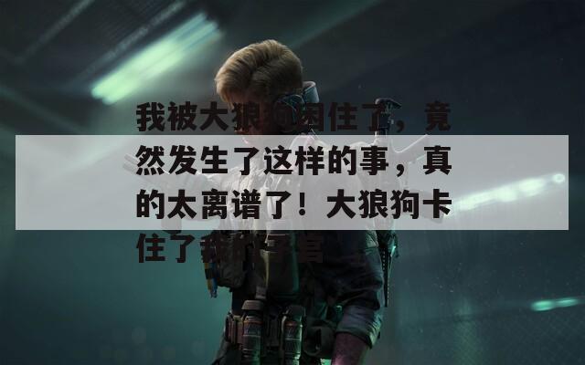 我被大狼狗困住了，竟然发生了这样的事，真的太离谱了！大狼狗卡住了我的子宫