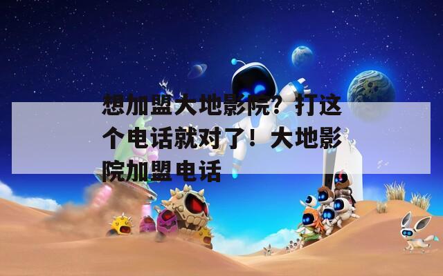 想加盟大地影院？打这个电话就对了！大地影院加盟电话