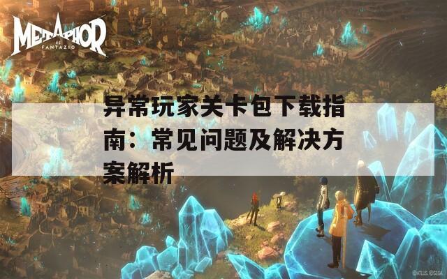 异常玩家关卡包下载指南：常见问题及解决方案解析