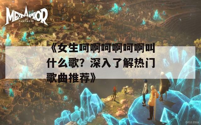 《女生呵啊呵啊呵啊叫什么歌？深入了解热门歌曲推荐》