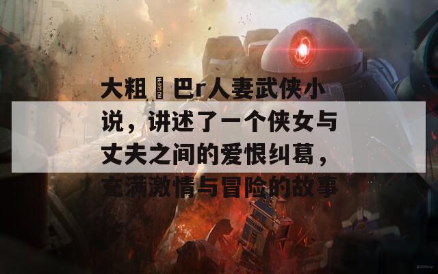 大粗鳮巴r人妻武侠小说，讲述了一个侠女与丈夫之间的爱恨纠葛，充满激情与冒险的故事