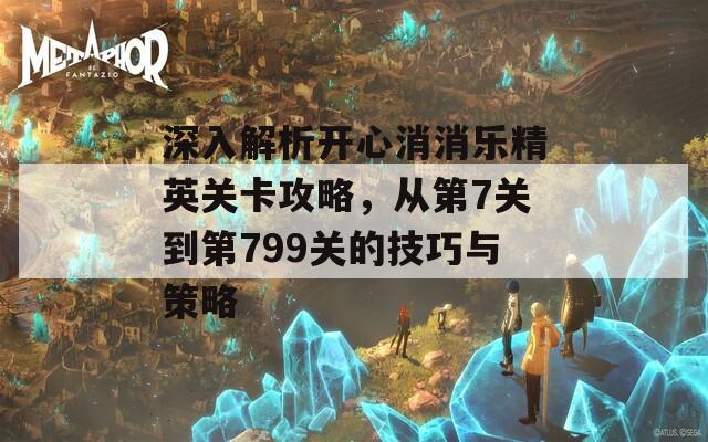 深入解析开心消消乐精英关卡攻略，从第7关到第799关的技巧与策略