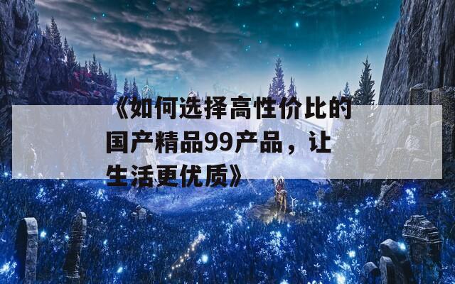 《如何选择高性价比的国产精品99产品，让生活更优质》