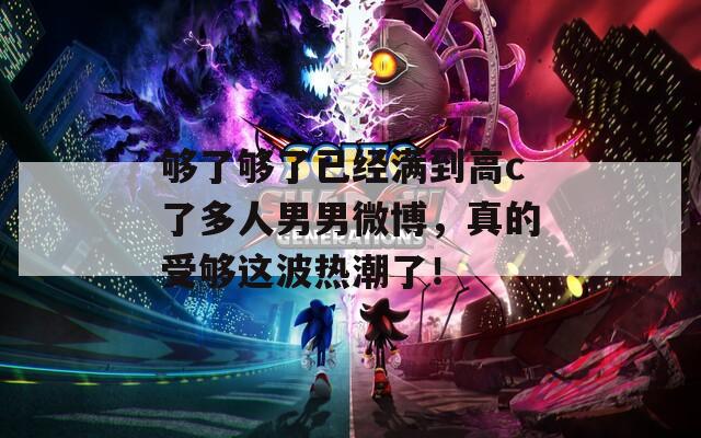够了够了已经满到高c了多人男男微博，真的受够这波热潮了！