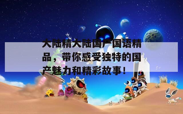 大陆精大陆国产国语精品，带你感受独特的国产魅力和精彩故事！
