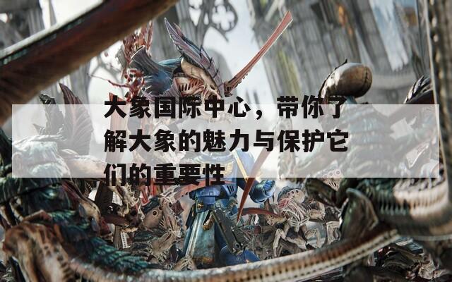 大象国际中心，带你了解大象的魅力与保护它们的重要性