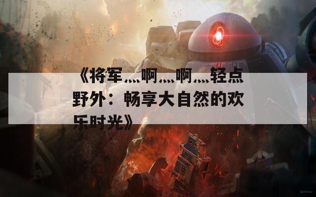《将军灬啊灬啊灬轻点野外：畅享大自然的欢乐时光》