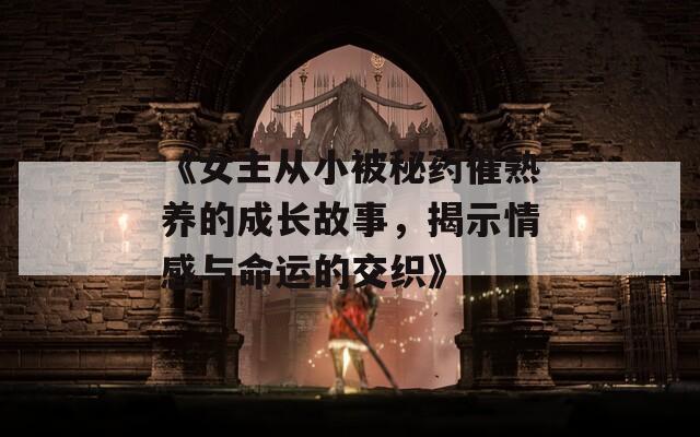 《女主从小被秘药催熟养的成长故事，揭示情感与命运的交织》
