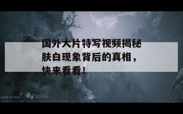 国外大片特写视频揭秘肤白现象背后的真相，快来看看！