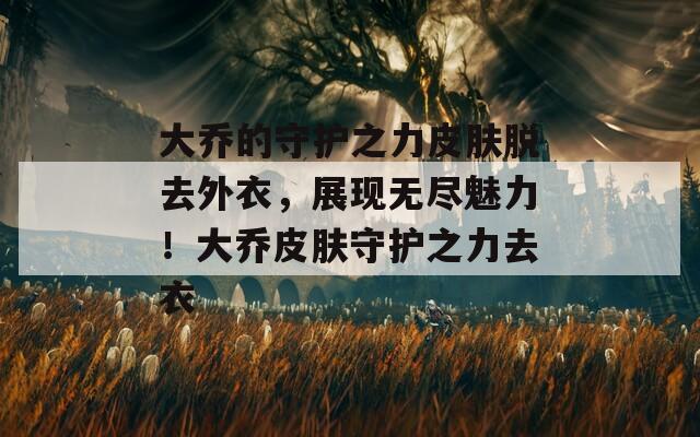 大乔的守护之力皮肤脱去外衣，展现无尽魅力！大乔皮肤守护之力去衣