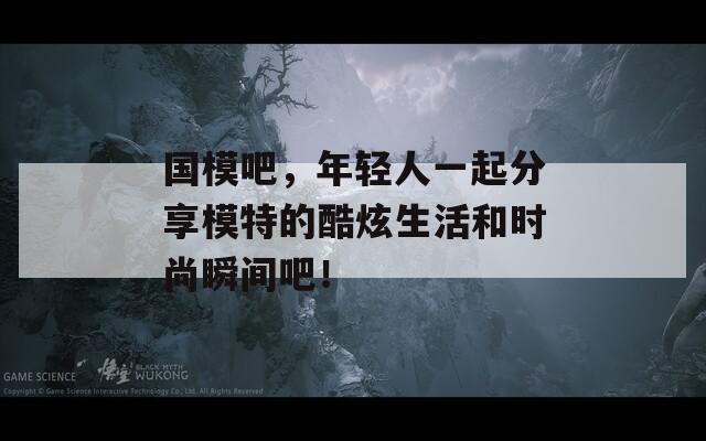 国模吧，年轻人一起分享模特的酷炫生活和时尚瞬间吧！