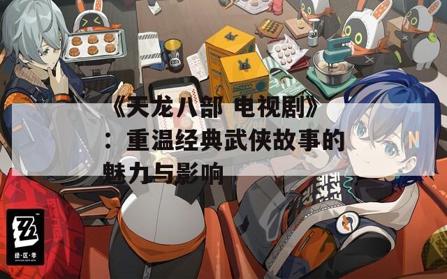 《天龙八部 电视剧》：重温经典武侠故事的魅力与影响