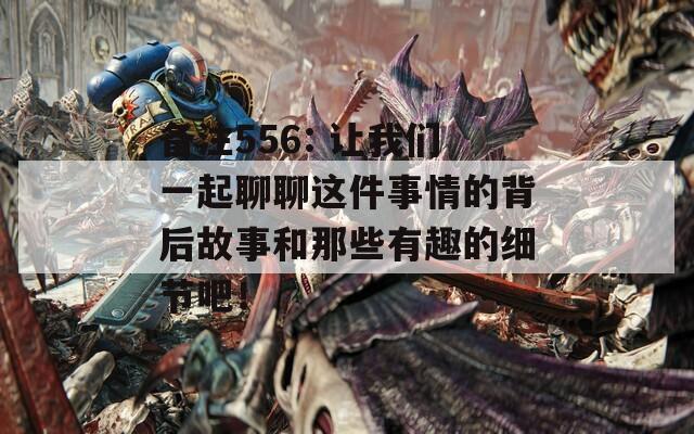 备注556: 让我们一起聊聊这件事情的背后故事和那些有趣的细节吧！