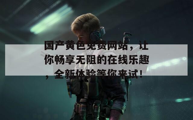 国产黄色免费网站，让你畅享无阻的在线乐趣，全新体验等你来试！