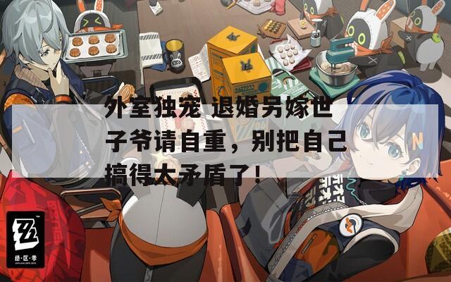 外室独宠 退婚另嫁世子爷请自重，别把自己搞得太矛盾了！