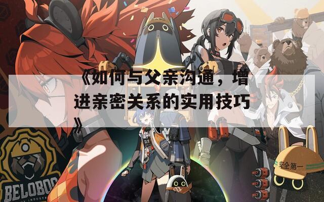 《如何与父亲沟通，增进亲密关系的实用技巧》