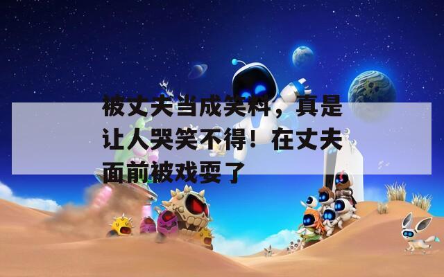 被丈夫当成笑料，真是让人哭笑不得！在丈夫面前被戏耍了