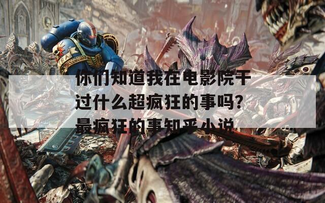 你们知道我在电影院干过什么超疯狂的事吗？最疯狂的事知乎小说