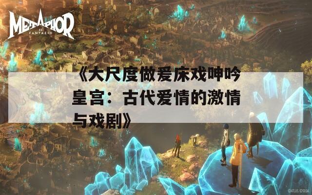 《大尺度做爰床戏呻吟皇宫：古代爱情的激情与戏剧》