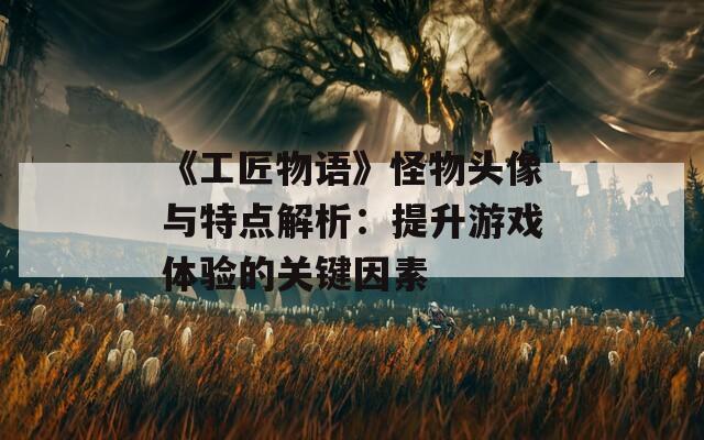 《工匠物语》怪物头像与特点解析：提升游戏体验的关键因素