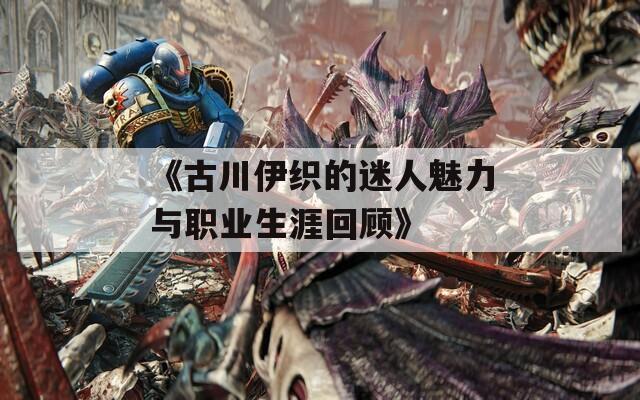 《古川伊织的迷人魅力与职业生涯回顾》