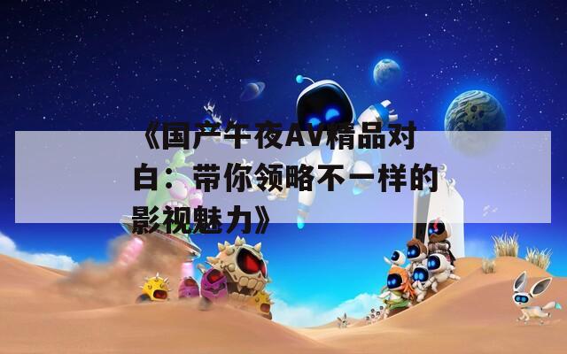 《国产午夜AV精品对白：带你领略不一样的影视魅力》