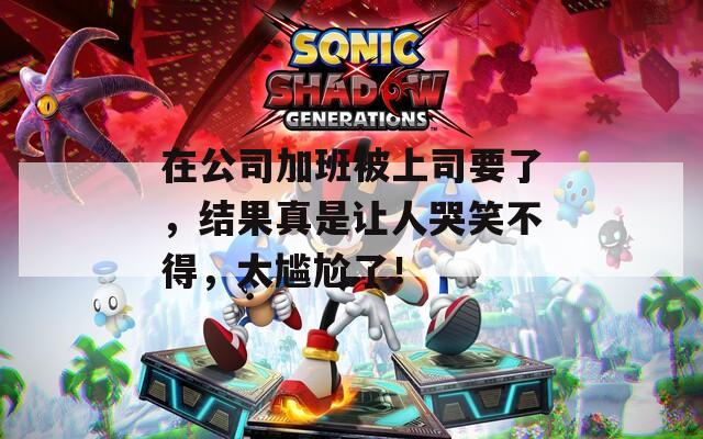 在公司加班被上司要了，结果真是让人哭笑不得，太尴尬了！