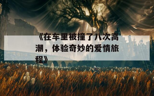 《在车里被撞了八次高潮，体验奇妙的爱情旅程》