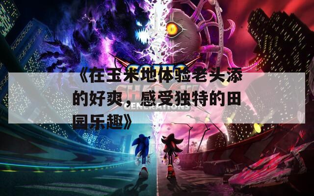 《在玉米地体验老头添的好爽，感受独特的田园乐趣》