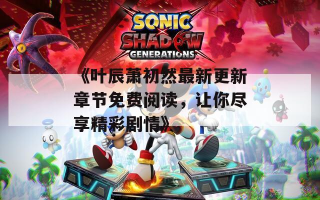 《叶辰萧初然最新更新章节免费阅读，让你尽享精彩剧情》
