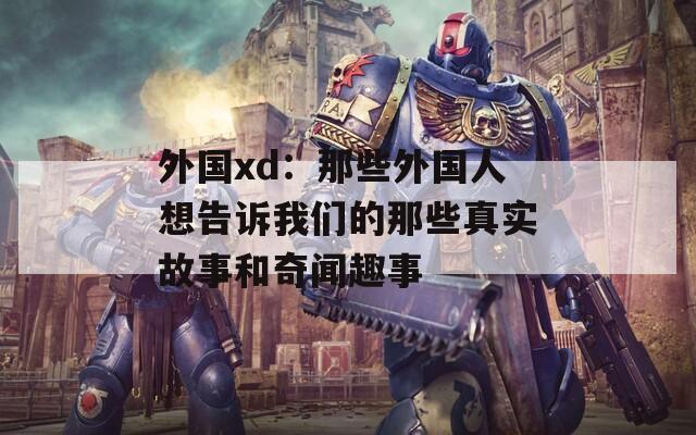 外国xd：那些外国人想告诉我们的那些真实故事和奇闻趣事