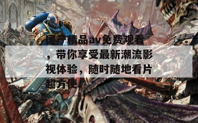 国产精品av免费观看，带你享受最新潮流影视体验，随时随地看片超方便！