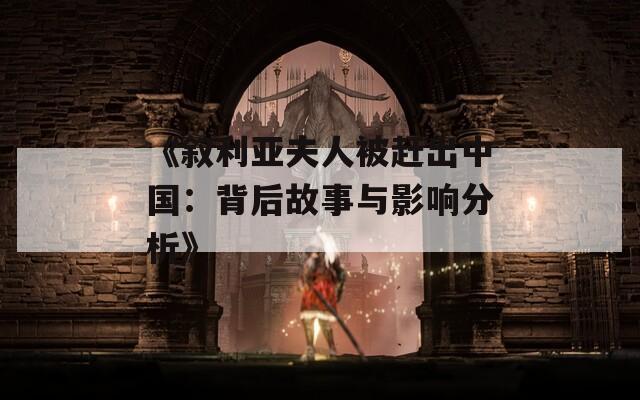 《叙利亚夫人被赶出中国：背后故事与影响分析》