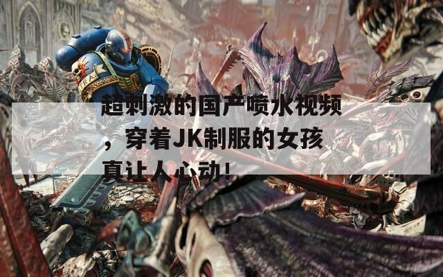 超刺激的国产喷水视频，穿着JK制服的女孩真让人心动！